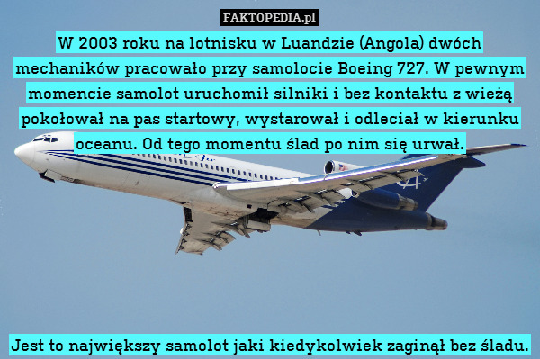 W 2003 roku na lotnisku w Luandzie (Angola) dwóch mechaników pracowało przy samolocie Boeing 727. W pewnym momencie samolot uruchomił silniki i bez kontaktu z wieżą pokołował na pas startowy, wystarował i odleciał w kierunku oceanu. Od tego momentu ślad po nim się urwał.







Jest to największy samolot jaki kiedykolwiek zaginął bez śladu. 