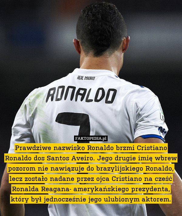 Prawdziwe nazwisko Ronaldo brzmi Cristiano Ronaldo dos Santos Aveiro. Jego drugie imię wbrew pozorom nie nawiązuje do brazylijskiego Ronaldo, lecz zostało nadane przez ojca Cristiano na cześć Ronalda Reagana- amerykańskiego prezydenta, który był jednocześnie jego ulubionym aktorem. 
