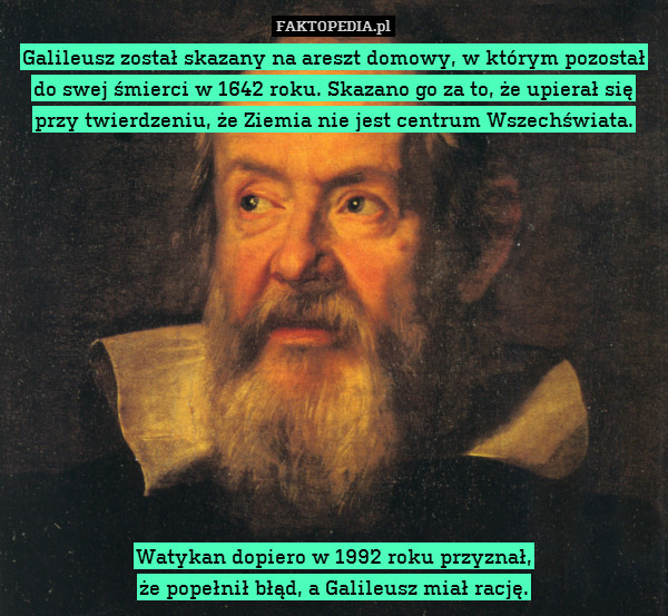 Galileusz został skazany na areszt domowy, w którym pozostał do swej śmierci w 1642 roku. Skazano go za to, że upierał się przy twierdzeniu, że Ziemia nie jest centrum Wszechświata.













Watykan dopiero w 1992 roku przyznał,
że popełnił błąd, a Galileusz miał rację. 