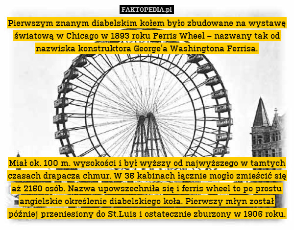 Pierwszym znanym diabelskim kołem było zbudowane na wystawę światową w Chicago w 1893 roku Ferris Wheel – nazwany tak od nazwiska konstruktora George’a Washingtona Ferrisa.








Miał ok. 100 m. wysokości i był wyższy od najwyższego w tamtych czasach drapacza chmur. W 36 kabinach łącznie mogło zmieścić się aż 2160 osób. Nazwa upowszechniła się i ferris wheel to po prostu angielskie określenie diabelskiego koła. Pierwszy młyn został później przeniesiony do St.Luis i ostatecznie zburzony w 1906 roku. 