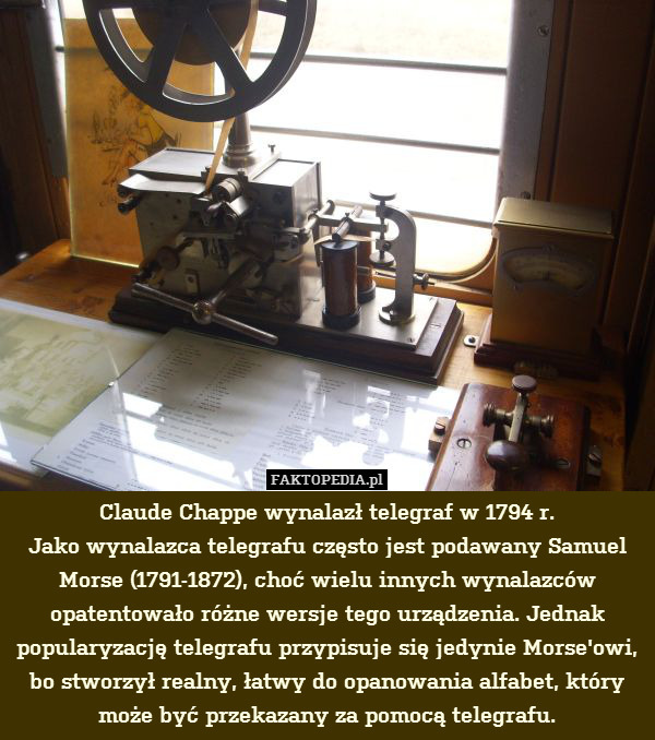 Claude Chappe wynalazł telegraf w 1794 r.
Jako wynalazca telegrafu często jest podawany Samuel Morse (1791-1872), choć wielu innych wynalazców opatentowało różne wersje tego urządzenia. Jednak popularyzację telegrafu przypisuje się jedynie Morse&apos;owi, bo stworzył realny, łatwy do opanowania alfabet, który może być przekazany za pomocą telegrafu. 