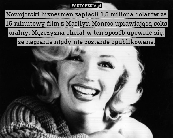 Nowojorski biznesmen zapłacił 1,5 miliona dolarów za 15-minutowy film z Marilyn Monroe uprawiającą seks oralny. Mężczyzna chciał w ten sposób upewnić się,
że nagranie nigdy nie zostanie opublikowane. 