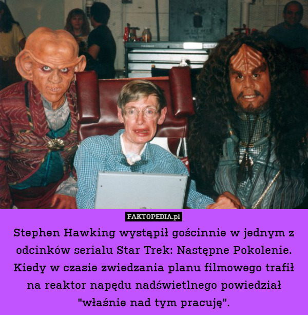 Stephen Hawking wystąpił gościnnie w jednym z odcinków serialu Star Trek: Następne Pokolenie. Kiedy w czasie zwiedzania planu filmowego trafił na reaktor napędu nadświetlnego powiedział "właśnie nad tym pracuję". 