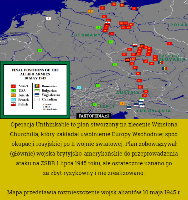 Operacja Unthinkable to plan stworzony na zlecenie Winstona Churchilla, który zakładał uwolnienie Europy Wschodniej spod okupacji rosyjskiej po II wojnie światowej. Plan zobowiązywał (głównie) wojska brytyjsko-amerykańskie do przeprowadzenia ataku na ZSRR 1 lipca 1945 roku, ale ostatecznie uznano go
 za zbyt ryzykowny i nie zrealizowano.

Mapa przedstawia rozmieszczenie wojsk aliantów 10 maja 1945 r. 