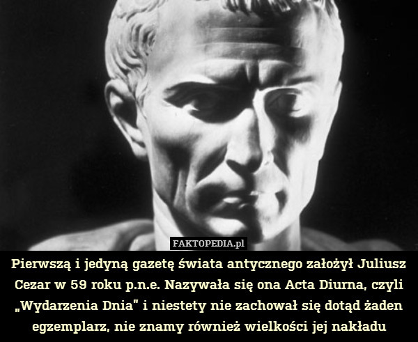 Pierwszą i jedyną gazetę świata antycznego założył Juliusz Cezar w 59 roku p.n.e. Nazywała się ona Acta Diurna, czyli „Wydarzenia Dnia” i niestety nie zachował się dotąd żaden egzemplarz, nie znamy również wielkości jej nakładu 