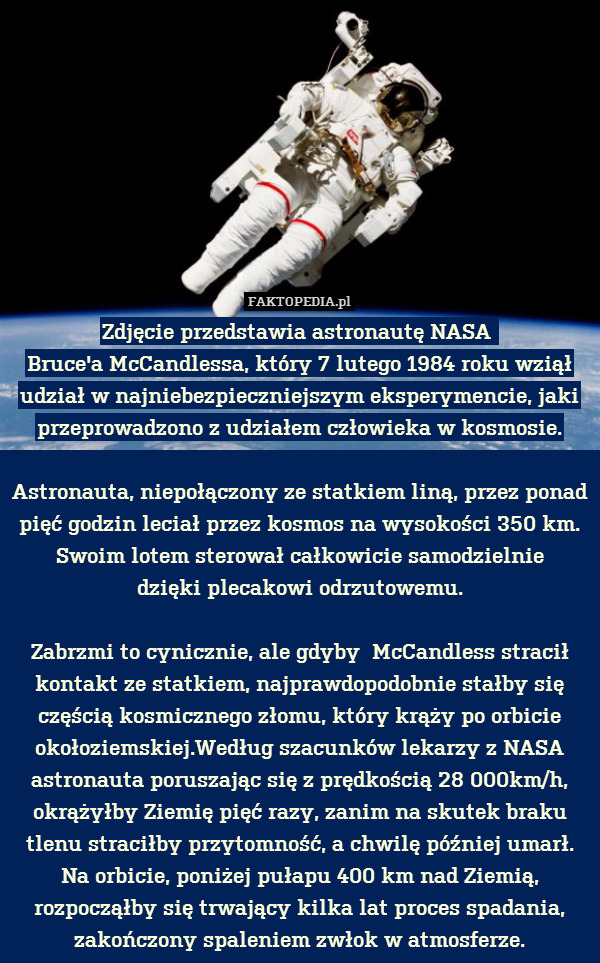 Zdjęcie przedstawia astronautę NASA 
Bruce&apos;a McCandlessa, który 7 lutego 1984 roku wziął udział w najniebezpieczniejszym eksperymencie, jaki przeprowadzono z udziałem człowieka w kosmosie.

Astronauta, niepołączony ze statkiem liną, przez ponad pięć godzin leciał przez kosmos na wysokości 350 km. Swoim lotem sterował całkowicie samodzielnie
dzięki plecakowi odrzutowemu.

Zabrzmi to cynicznie, ale gdyby  McCandless stracił kontakt ze statkiem, najprawdopodobnie stałby się częścią kosmicznego złomu, który krąży po orbicie okołoziemskiej.Według szacunków lekarzy z NASA astronauta poruszając się z prędkością 28 000km/h, okrążyłby Ziemię pięć razy, zanim na skutek braku tlenu straciłby przytomność, a chwilę później umarł. Na orbicie, poniżej pułapu 400 km nad Ziemią, rozpocząłby się trwający kilka lat proces spadania, zakończony spaleniem zwłok w atmosferze. 