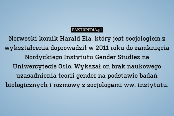 Norweski komik Harald Eia, który jest socjologiem z wykształcenia doprowadził w 2011 roku do zamknięcia Nordyckiego Instytutu Gender Studies na Uniwersytecie Oslo. Wykazał on brak naukowego uzasadnienia teorii gender na podstawie badań biologicznych i rozmowy z socjologami ww. instytutu. 