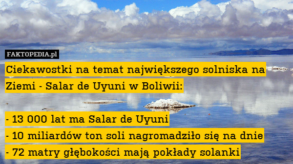 Ciekawostki na temat największego solniska na Ziemi - Salar de Uyuni w Boliwii:

- 13 000 lat ma Salar de Uyuni
- 10 miliardów ton soli nagromadziło się na dnie
- 72 matry głębokości mają pokłady solanki 