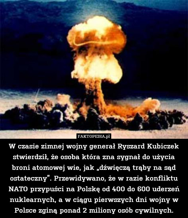 W czasie zimnej wojny generał Ryszard Kubiczek stwierdził, że osoba która zna sygnał do użycia broni atomowej wie, jak „dźwięczą trąby na sąd ostateczny”. Przewidywano, że w razie konfliktu NATO przypuści na Polskę od 400 do 600 uderzeń nuklearnych, a w ciągu pierwszych dni wojny w Polsce zginą ponad 2 miliony osób cywilnych. 