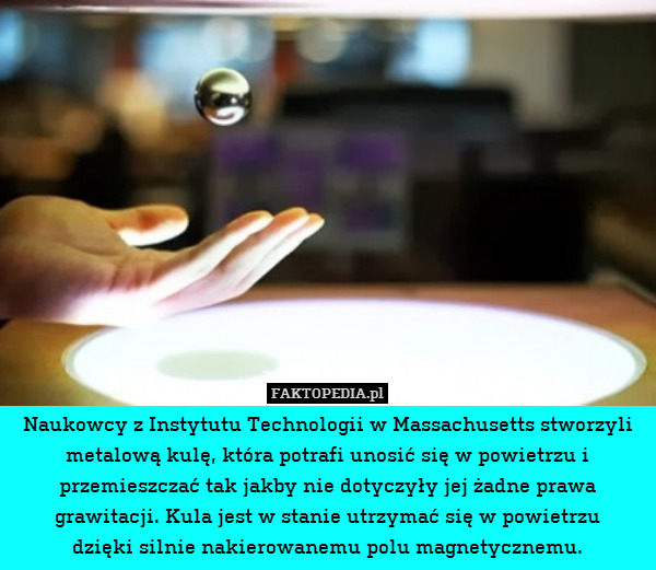 Naukowcy z Instytutu Technologii w Massachusetts stworzyli metalową kulę, która potrafi unosić się w powietrzu i przemieszczać tak jakby nie dotyczyły jej żadne prawa grawitacji. Kula jest w stanie utrzymać się w powietrzu
dzięki silnie nakierowanemu polu magnetycznemu. 