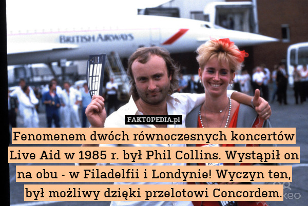 Fenomenem dwóch równoczesnych koncertów Live Aid w 1985 r. był Phil Collins. Wystąpił on na obu - w Filadelfii i Londynie! Wyczyn ten, był możliwy dzięki przelotowi Concordem. 