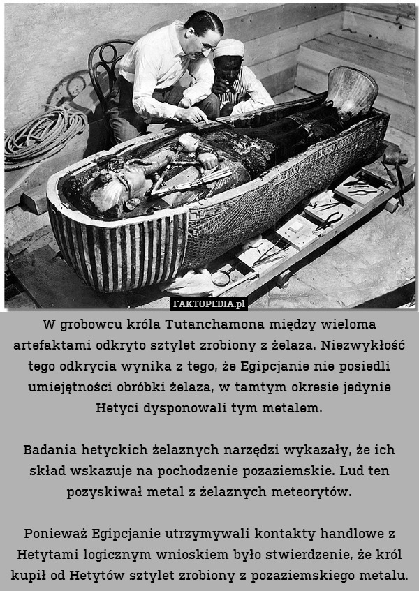 W grobowcu króla Tutanchamona między wieloma artefaktami odkryto sztylet zrobiony z żelaza. Niezwykłość tego odkrycia wynika z tego, że Egipcjanie nie posiedli umiejętności obróbki żelaza, w tamtym okresie jedynie Hetyci dysponowali tym metalem.

Badania hetyckich żelaznych narzędzi wykazały, że ich skład wskazuje na pochodzenie pozaziemskie. Lud ten pozyskiwał metal z żelaznych meteorytów.

Ponieważ Egipcjanie utrzymywali kontakty handlowe z Hetytami logicznym wnioskiem było stwierdzenie, że król kupił od Hetytów sztylet zrobiony z pozaziemskiego metalu. 