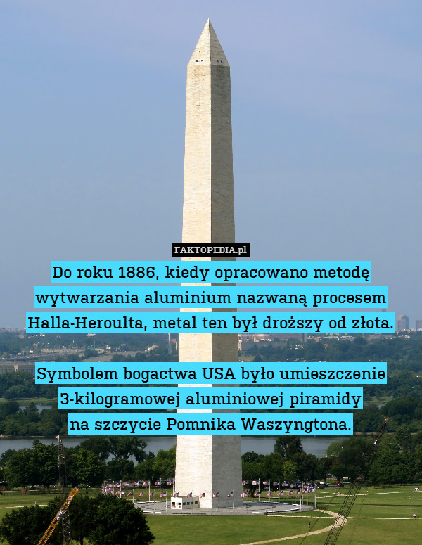 Do roku 1886, kiedy opracowano metodę wytwarzania aluminium nazwaną procesem Halla-Heroulta, metal ten był droższy od złota.

Symbolem bogactwa USA było umieszczenie 3-kilogramowej aluminiowej piramidy
na szczycie Pomnika Waszyngtona. 