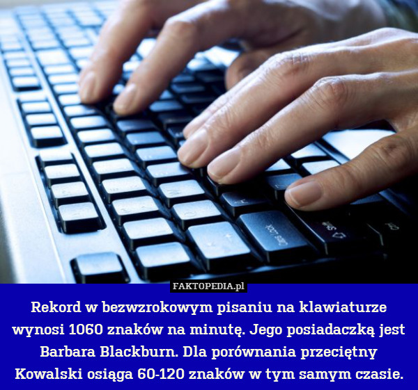 Rekord w bezwzrokowym pisaniu na klawiaturze wynosi 1060 znaków na minutę. Jego posiadaczką jest Barbara Blackburn. Dla porównania przeciętny Kowalski osiąga 60-120 znaków w tym samym czasie. 
