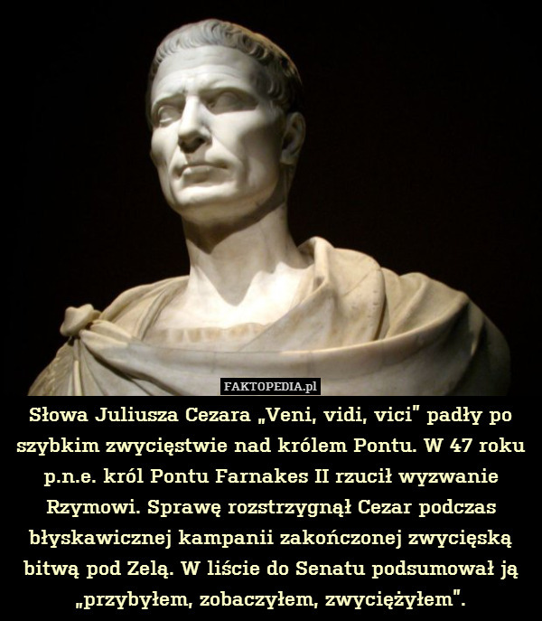 Słowa Juliusza Cezara „Veni, vidi, vici” padły po szybkim zwycięstwie nad królem Pontu. W 47 roku p.n.e. król Pontu Farnakes II rzucił wyzwanie Rzymowi. Sprawę rozstrzygnął Cezar podczas błyskawicznej kampanii zakończonej zwycięską bitwą pod Zelą. W liście do Senatu podsumował ją „przybyłem, zobaczyłem, zwyciężyłem”. 