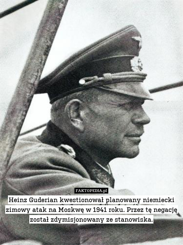 Heinz Guderian kwestionował planowany niemiecki zimowy atak na Moskwę w 1941 roku. Przez tę negację został zdymisjonowany ze stanowiska. 