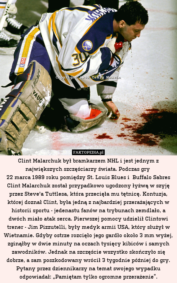 Clint Malarchuk był bramkarzem NHL i jest jednym z największych szczęściarzy świata. Podczas gry 
22 marca 1989 roku pomiędzy St. Louis Blues i  Buffalo Sabres Clint Malarchuk został przypadkowo ugodzony łyżwą w szyję przez Steve&apos;a Tuttlesa, która przecięła mu tętnicę. Kontuzja, której doznał Clint, była jedną z najbardziej przerażających w historii sportu - jedenastu fanów na trybunach zemdlało, a dwóch miało atak serca. Pierwszej pomocy udzielił Clintowi trener - Jim Pizzutelli, były medyk armii USA, który służył w Wietnamie. Gdyby ostrze rozcięło jego gardło około 3 mm wyżej, zginąłby w dwie minuty na oczach tysięcy kibiców i samych zawodników. Jednak na szczęście wszystko skończyło się dobrze, a sam poszkodowany wrócił 3 tygodnie później do gry. Pytany przez dziennikarzy na temat swojego wypadku odpowiadał: „Pamiętam tylko ogromne przerażenie”. 