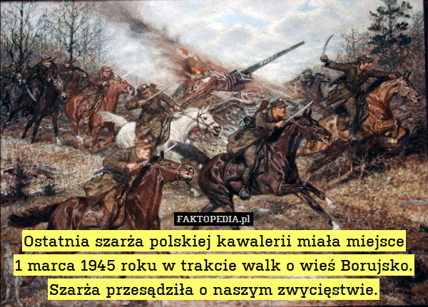 Ostatnia szarża polskiej kawalerii miała miejsce
1 marca 1945 roku w trakcie walk o wieś Borujsko. Szarża przesądziła o naszym zwycięstwie. 