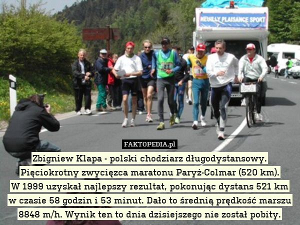 Zbigniew Klapa - polski chodziarz długodystansowy. Pięciokrotny zwycięzca maratonu Paryż-Colmar (520 km).
W 1999 uzyskał najlepszy rezultat, pokonując dystans 521 km
w czasie 58 godzin i 53 minut. Dało to średnią prędkość marszu 8848 m/h. Wynik ten to dnia dzisiejszego nie został pobity. 