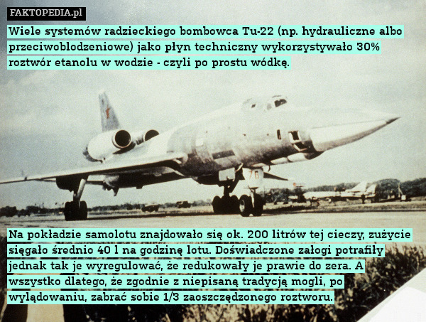 Wiele systemów radzieckiego bombowca Tu-22 (np. hydrauliczne albo przeciwoblodzeniowe) jako płyn techniczny wykorzystywało 30% roztwór etanolu w wodzie - czyli po prostu wódkę.










Na pokładzie samolotu znajdowało się ok. 200 litrów tej cieczy, zużycie sięgało średnio 40 l na godzinę lotu. Doświadczone załogi potrafiły jednak tak je wyregulować, że redukowały je prawie do zera. A wszystko dlatego, że zgodnie z niepisaną tradycją mogli, po wylądowaniu, zabrać sobie 1/3 zaoszczędzonego roztworu. 