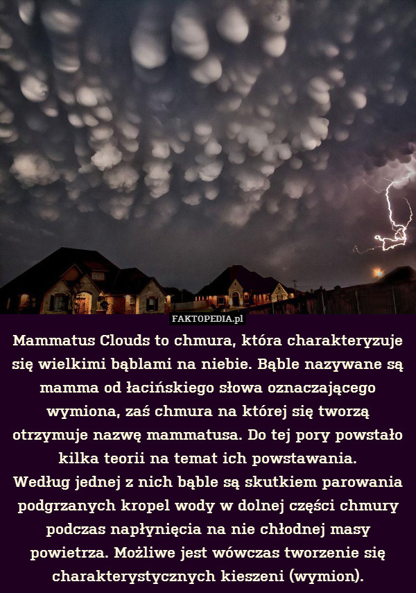 Mammatus Clouds to chmura, która charakteryzuje się wielkimi bąblami na niebie. Bąble nazywane są mamma od łacińskiego słowa oznaczającego wymiona, zaś chmura na której się tworzą otrzymuje nazwę mammatusa. Do tej pory powstało kilka teorii na temat ich powstawania.
Według jednej z nich bąble są skutkiem parowania podgrzanych kropel wody w dolnej części chmury podczas napłynięcia na nie chłodnej masy powietrza. Możliwe jest wówczas tworzenie się charakterystycznych kieszeni (wymion). 