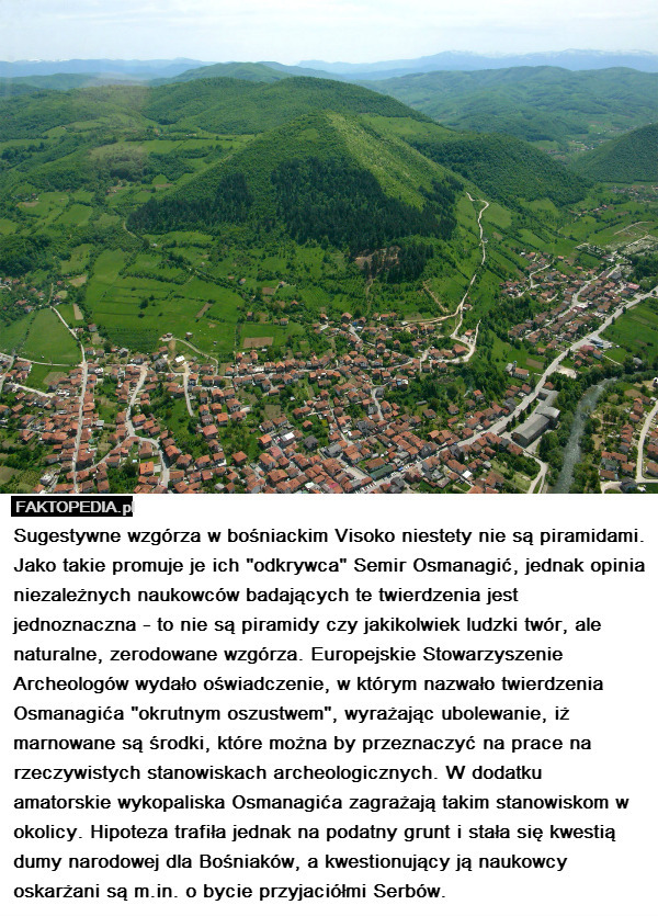 Sugestywne wzgórza w bośniackim Visoko niestety nie są piramidami. Jako takie promuje je ich "odkrywca" Semir Osmanagić, jednak opinia niezależnych naukowców badających te twierdzenia jest jednoznaczna - to nie są piramidy czy jakikolwiek ludzki twór, ale naturalne, zerodowane wzgórza. Europejskie Stowarzyszenie Archeologów wydało oświadczenie, w którym nazwało twierdzenia Osmanagića "okrutnym oszustwem", wyrażając ubolewanie, iż marnowane są środki, które można by przeznaczyć na prace na rzeczywistych stanowiskach archeologicznych. W dodatku amatorskie wykopaliska Osmanagića zagrażają takim stanowiskom w okolicy. Hipoteza trafiła jednak na podatny grunt i stała się kwestią dumy narodowej dla Bośniaków, a kwestionujący ją naukowcy oskarżani są m.in. o bycie przyjaciółmi Serbów. 