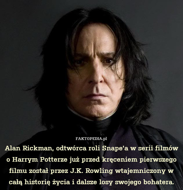 Alan Rickman, odtwórca roli Snape&apos;a w serii filmów o Harrym Potterze już przed kręceniem pierwszego filmu został przez J.K. Rowling wtajemniczony w całą historię życia i dalsze losy swojego bohatera. 