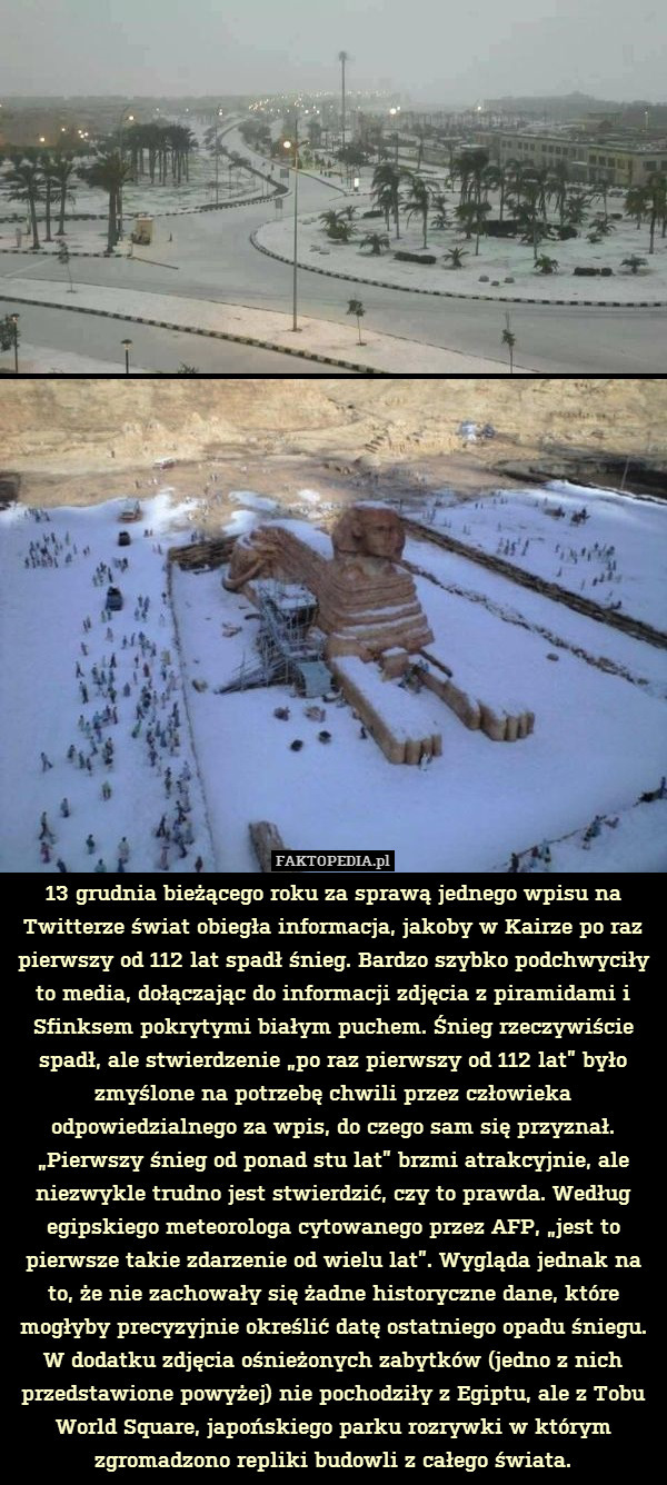 13 grudnia bieżącego roku za sprawą jednego wpisu na Twitterze świat obiegła informacja, jakoby w Kairze po raz pierwszy od 112 lat spadł śnieg. Bardzo szybko podchwyciły to media, dołączając do informacji zdjęcia z piramidami i Sfinksem pokrytymi białym puchem. Śnieg rzeczywiście spadł, ale stwierdzenie „po raz pierwszy od 112 lat” było zmyślone na potrzebę chwili przez człowieka odpowiedzialnego za wpis, do czego sam się przyznał. „Pierwszy śnieg od ponad stu lat” brzmi atrakcyjnie, ale niezwykle trudno jest stwierdzić, czy to prawda. Według egipskiego meteorologa cytowanego przez AFP, „jest to pierwsze takie zdarzenie od wielu lat”. Wygląda jednak na to, że nie zachowały się żadne historyczne dane, które mogłyby precyzyjnie określić datę ostatniego opadu śniegu.
W dodatku zdjęcia ośnieżonych zabytków (jedno z nich przedstawione powyżej) nie pochodziły z Egiptu, ale z Tobu World Square, japońskiego parku rozrywki w którym zgromadzono repliki budowli z całego świata. 