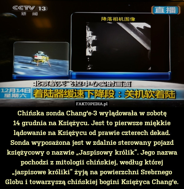 Chińska sonda Chang&apos;e-3 wylądowała w sobotę
14 grudnia na Księżycu. Jest to pierwsze miękkie lądowanie na Księżycu od prawie czterech dekad. Sonda wyposażona jest w zdalnie sterowany pojazd księżycowy o nazwie „Jaspisowy królik”. Jego nazwa pochodzi z mitologii chińskiej, według której „jaspisowe króliki” żyją na powierzchni Srebrnego Globu i towarzyszą chińskiej bogini Księżyca Chang&apos;e. 