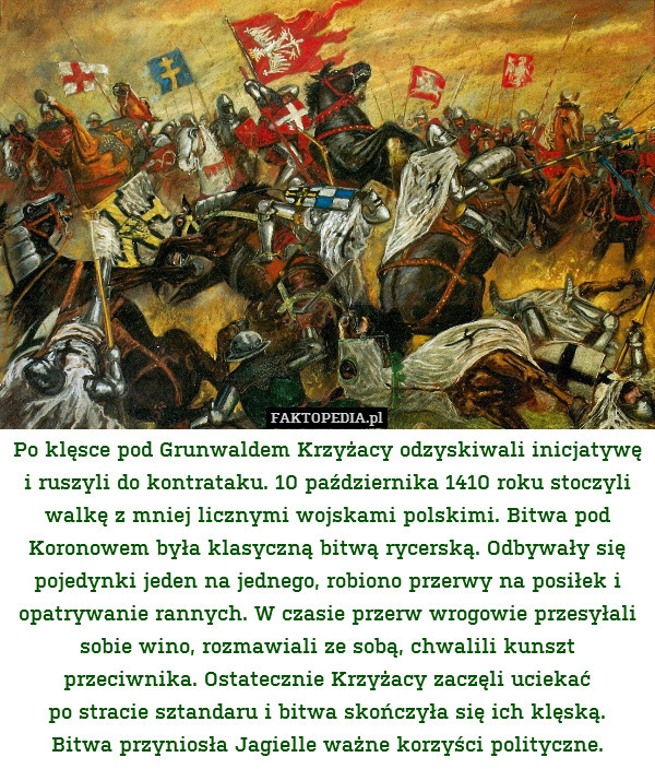 Po klęsce pod Grunwaldem Krzyżacy odzyskiwali inicjatywę i ruszyli do kontrataku. 10 października 1410 roku stoczyli walkę z mniej licznymi wojskami polskimi. Bitwa pod Koronowem była klasyczną bitwą rycerską. Odbywały się pojedynki jeden na jednego, robiono przerwy na posiłek i opatrywanie rannych. W czasie przerw wrogowie przesyłali sobie wino, rozmawiali ze sobą, chwalili kunszt przeciwnika. Ostatecznie Krzyżacy zaczęli uciekać
po stracie sztandaru i bitwa skończyła się ich klęską.
Bitwa przyniosła Jagielle ważne korzyści polityczne. 