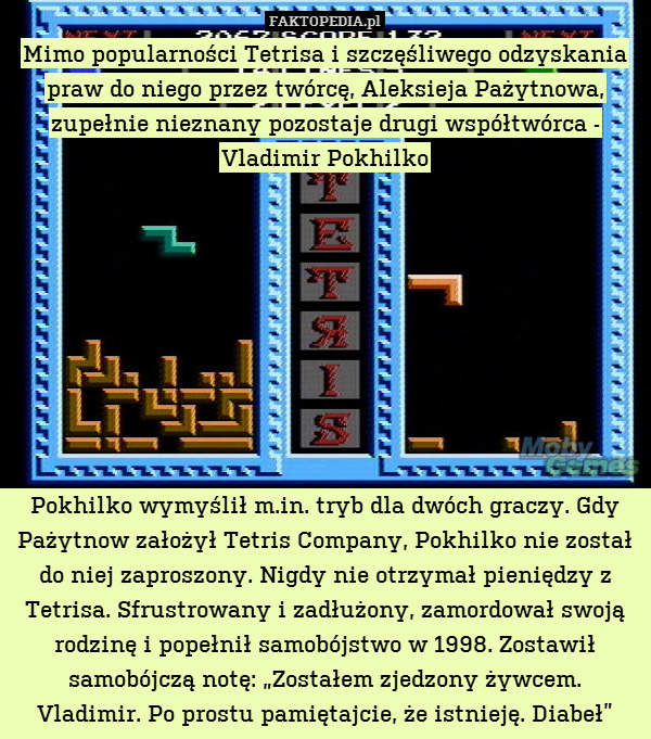 Mimo popularności Tetrisa i szczęśliwego odzyskania praw do niego przez twórcę, Aleksieja Pażytnowa, zupełnie nieznany pozostaje drugi współtwórca - Vladimir Pokhilko









Pokhilko wymyślił m.in. tryb dla dwóch graczy. Gdy Pażytnow założył Tetris Company, Pokhilko nie został do niej zaproszony. Nigdy nie otrzymał pieniędzy z Tetrisa. Sfrustrowany i zadłużony, zamordował swoją rodzinę i popełnił samobójstwo w 1998. Zostawił samobójczą notę: „Zostałem zjedzony żywcem.
Vladimir. Po prostu pamiętajcie, że istnieję. Diabeł” 