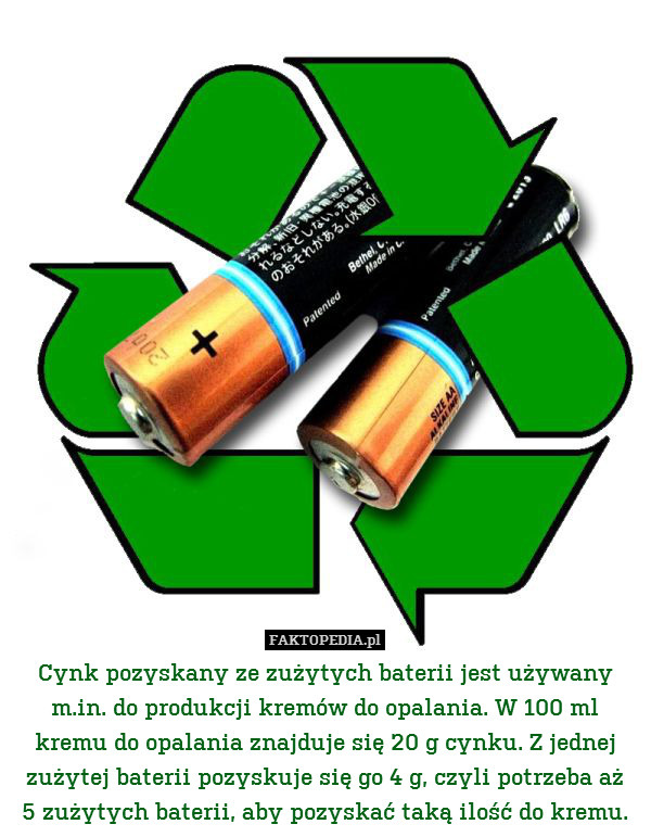 Cynk pozyskany ze zużytych baterii jest używany m.in. do produkcji kremów do opalania. W 100 ml kremu do opalania znajduje się 20 g cynku. Z jednej zużytej baterii pozyskuje się go 4 g, czyli potrzeba aż
5 zużytych baterii, aby pozyskać taką ilość do kremu. 