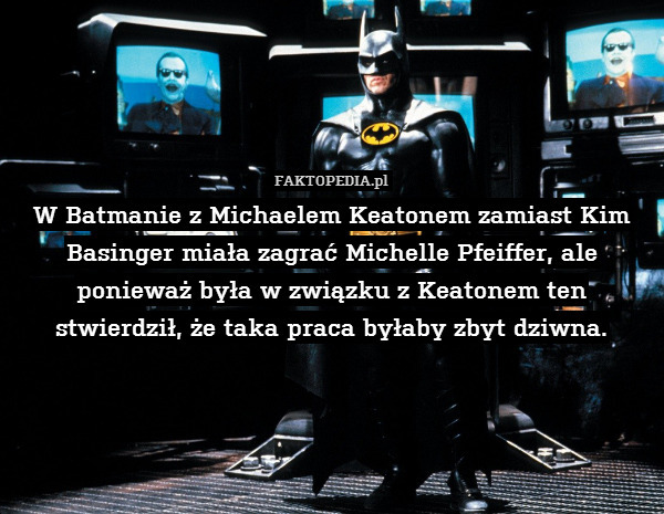 W Batmanie z Michaelem Keatonem zamiast Kim Basinger miała zagrać Michelle Pfeiffer, ale ponieważ była w związku z Keatonem ten stwierdził, że taka praca byłaby zbyt dziwna. 
