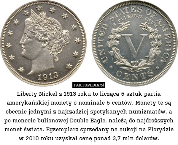 Liberty Nickel z 1913 roku to licząca 5 sztuk partia amerykańskiej monety o nominale 5 centów. Monety te są obecnie jednymi z najrzadziej spotykanych numizmatów, a po monecie bulionowej Double Eagle, należą do najdroższych monet świata. Egzemplarz sprzedany na aukcji na Florydzie w 2010 roku uzyskał cenę ponad 3,7 mln dolarów. 