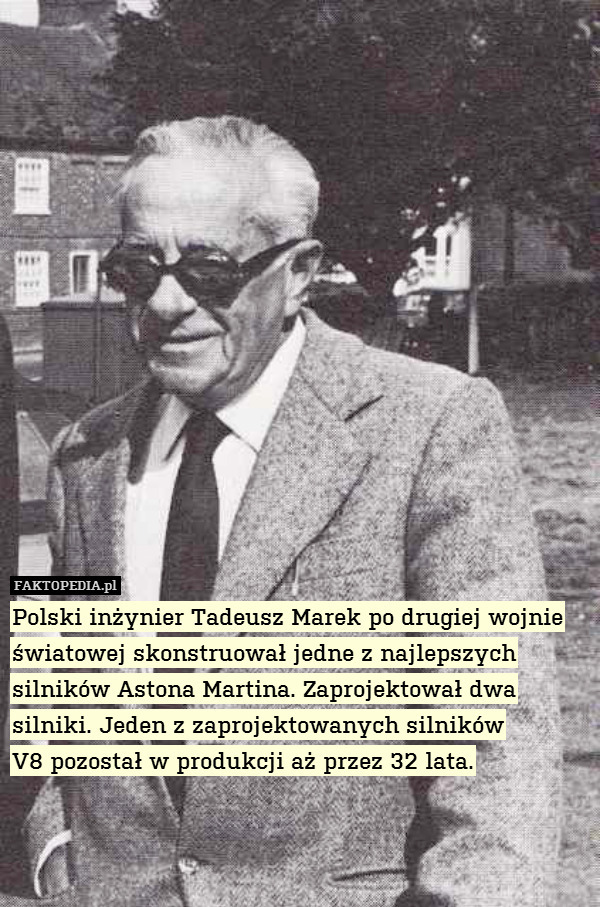 Polski inżynier Tadeusz Marek po drugiej wojnie światowej skonstruował jedne z najlepszych silników Astona Martina. Zaprojektował dwa silniki. Jeden z zaprojektowanych silników
V8 pozostał w produkcji aż przez 32 lata. 