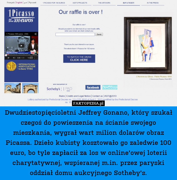 Dwudziestopięcioletni Jeffrey Gonano, który szukał czegoś do powieszenia na ścianie swojego mieszkania, wygrał wart milion dolarów obraz Picassa. Dzieło kubisty kosztowało go zaledwie 100 euro, bo tyle zapłacił za los w online&apos;owej loterii charytatywnej, wspieranej m.in. przez paryski oddział domu aukcyjnego Sotheby&apos;s. 