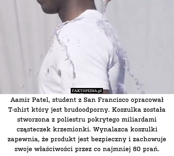 Aamir Patel, student z San Francisco opracował T-shirt który jest brudoodporny. Koszulka została stworzona z poliestru pokrytego miliardami cząsteczek krzemionki. Wynalazca koszulki zapewnia, że produkt jest bezpieczny i zachowuje swoje właściwości przez co najmniej 80 prań. 