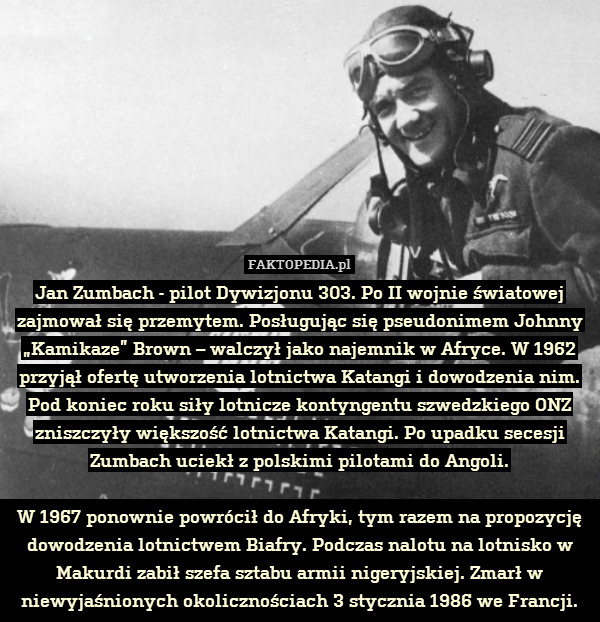Jan Zumbach - pilot Dywizjonu 303. Po II wojnie światowej zajmował się przemytem. Posługując się pseudonimem Johnny „Kamikaze” Brown – walczył jako najemnik w Afryce. W 1962 przyjął ofertę utworzenia lotnictwa Katangi i dowodzenia nim. Pod koniec roku siły lotnicze kontyngentu szwedzkiego ONZ zniszczyły większość lotnictwa Katangi. Po upadku secesji Zumbach uciekł z polskimi pilotami do Angoli.

W 1967 ponownie powrócił do Afryki, tym razem na propozycję dowodzenia lotnictwem Biafry. Podczas nalotu na lotnisko w Makurdi zabił szefa sztabu armii nigeryjskiej. Zmarł w niewyjaśnionych okolicznościach 3 stycznia 1986 we Francji. 