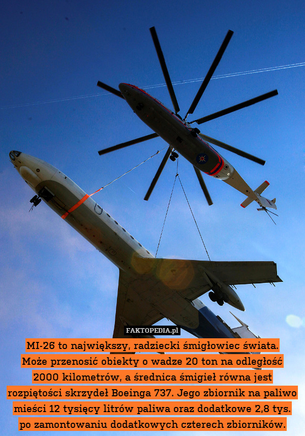 MI-26 to największy, radziecki śmigłowiec świata.
Może przenosić obiekty o wadze 20 ton na odległość
2000 kilometrów, a średnica śmigieł równa jest rozpiętości skrzydeł Boeinga 737. Jego zbiornik na paliwo mieści 12 tysięcy litrów paliwa oraz dodatkowe 2,8 tys.
po zamontowaniu dodatkowych czterech zbiorników. 