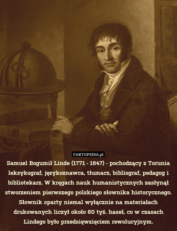 Samuel Bogumił Linde (1771 - 1847) - pochodzący z Torunia leksykograf, językoznawca, tłumacz, bibliograf, pedagog i bibliotekarz. W kręgach nauk humanistycznych zasłynął stworzeniem pierwszego polskiego słownika historycznego. Słownik oparty niemal wyłącznie na materiałach drukowanych liczył około 60 tyś. haseł, co w czasach Lindego było przedsięwzięciem rewolucyjnym. 