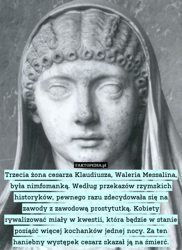 Trzecia żona cesarza Klaudiusza, Waleria Messalina, była nimfomanką. Według przekazów rzymskich historyków, pewnego razu zdecydowała się na zawody z zawodową prostytutką. Kobiety rywalizować miały w kwestii, która będzie w stanie posiąść więcej kochanków jednej nocy. Za ten haniebny występek cesarz skazał ją na śmierć. 