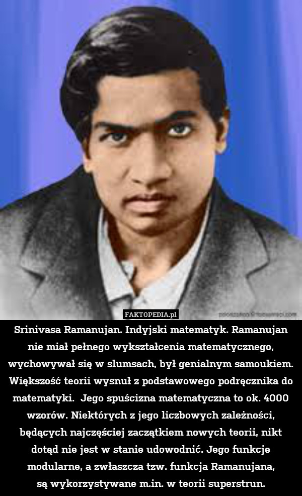 Srinivasa Ramanujan. Indyjski matematyk. Ramanujan nie miał pełnego wykształcenia matematycznego, wychowywał się w slumsach, był genialnym samoukiem. Większość teorii wysnuł z podstawowego podręcznika do matematyki.  Jego spuścizna matematyczna to ok. 4000 wzorów. Niektórych z jego liczbowych zależności, będących najczęściej zaczątkiem nowych teorii, nikt dotąd nie jest w stanie udowodnić. Jego funkcje modularne, a zwłaszcza tzw. funkcja Ramanujana,
są wykorzystywane m.in. w teorii superstrun. 