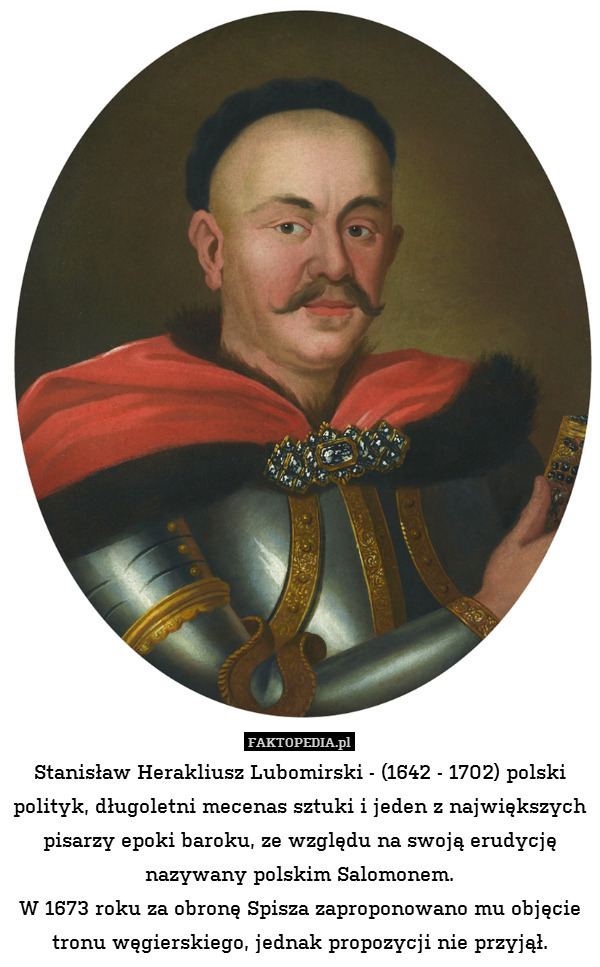 Stanisław Herakliusz Lubomirski - (1642 - 1702) polski polityk, długoletni mecenas sztuki i jeden z największych pisarzy epoki baroku, ze względu na swoją erudycję nazywany polskim Salomonem.
W 1673 roku za obronę Spisza zaproponowano mu objęcie tronu węgierskiego, jednak propozycji nie przyjął. 