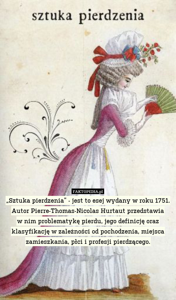 „Sztuka pierdzenia” - jest to esej wydany w roku 1751. Autor Pierre-Thomas-Nicolas Hurtaut przedstawia
w nim problematykę pierdu, jego definicję oraz klasyfikację w zależności od pochodzenia, miejsca zamieszkania, płci i profesji pierdzącego. 