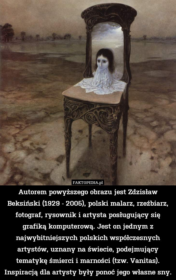 Autorem powyższego obrazu jest Zdzisław Beksiński (1929 - 2005), polski malarz, rzeźbiarz, fotograf, rysownik i artysta posługujący się grafiką komputerową. Jest on jednym z najwybitniejszych polskich współczesnych artystów, uznany na świecie, podejmujący tematykę śmierci i marności (tzw. Vanitas). Inspiracją dla artysty były ponoć jego własne sny. 