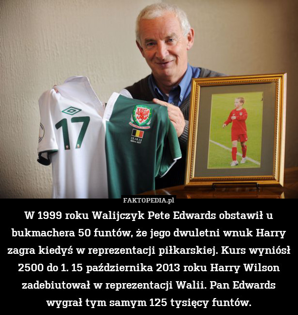 W 1999 roku Walijczyk Pete Edwards obstawił u bukmachera 50 funtów, że jego dwuletni wnuk Harry zagra kiedyś w reprezentacji piłkarskiej. Kurs wyniósł 2500 do 1. 15 października 2013 roku Harry Wilson zadebiutował w reprezentacji Walii. Pan Edwards wygrał tym samym 125 tysięcy funtów. 