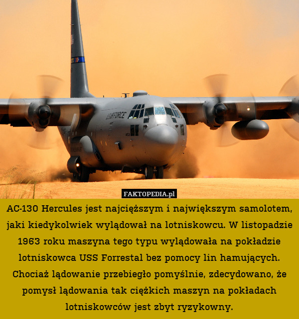 AC-130 Hercules jest najcięższym i największym samolotem, jaki kiedykolwiek wylądował na lotniskowcu. W listopadzie 1963 roku maszyna tego typu wylądowała na pokładzie lotniskowca USS Forrestal bez pomocy lin hamujących. Chociaż lądowanie przebiegło pomyślnie, zdecydowano, że pomysł lądowania tak ciężkich maszyn na pokładach lotniskowców jest zbyt ryzykowny. 