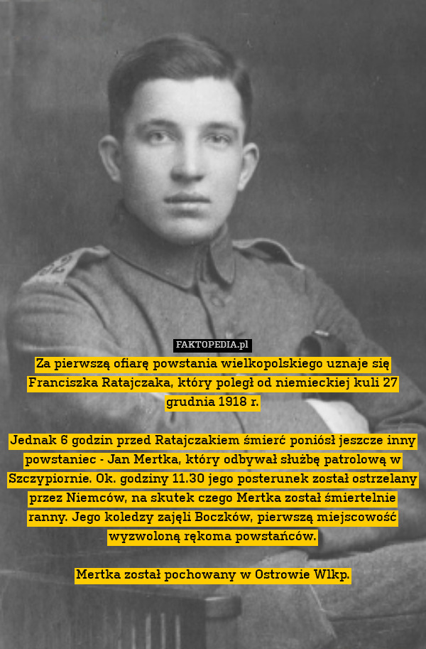 Za pierwszą ofiarę powstania wielkopolskiego uznaje się Franciszka Ratajczaka, który poległ od niemieckiej kuli 27 grudnia 1918 r.

Jednak 6 godzin przed Ratajczakiem śmierć poniósł jeszcze inny powstaniec - Jan Mertka, który odbywał służbę patrolową w Szczypiornie. Ok. godziny 11.30 jego posterunek został ostrzelany przez Niemców, na skutek czego Mertka został śmiertelnie ranny. Jego koledzy zajęli Boczków, pierwszą miejscowość wyzwoloną rękoma powstańców.

Mertka został pochowany w Ostrowie Wlkp. 
