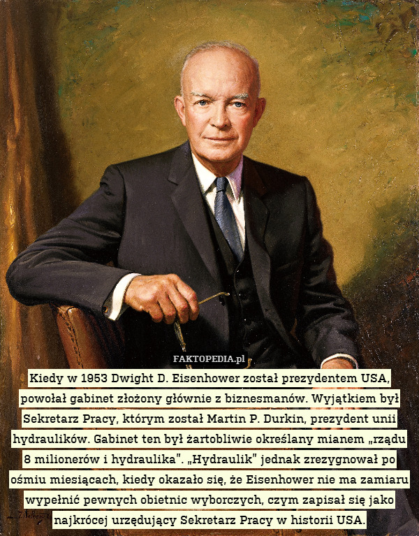 Kiedy w 1953 Dwight D. Eisenhower został prezydentem USA, powołał gabinet złożony głównie z biznesmanów. Wyjątkiem był Sekretarz Pracy, którym został Martin P. Durkin, prezydent unii hydraulików. Gabinet ten był żartobliwie określany mianem „rządu 8 milionerów i hydraulika”. „Hydraulik” jednak zrezygnował po ośmiu miesiącach, kiedy okazało się, że Eisenhower nie ma zamiaru wypełnić pewnych obietnic wyborczych, czym zapisał się jako najkrócej urzędujący Sekretarz Pracy w historii USA. 