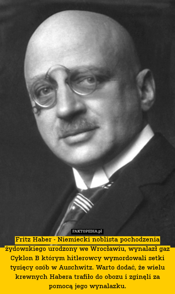 Fritz Haber - Niemiecki noblista pochodzenia żydowskiego urodzony we Wrocławiu, wynalazł gaz Cyklon B którym hitlerowcy wymordowali setki tysięcy osób w Auschwitz. Warto dodać, że wielu krewnych Habera trafiło do obozu i zginęli za pomocą jego wynalazku. 
